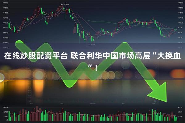 在线炒股配资平台 联合利华中国市场高层“大换血”！