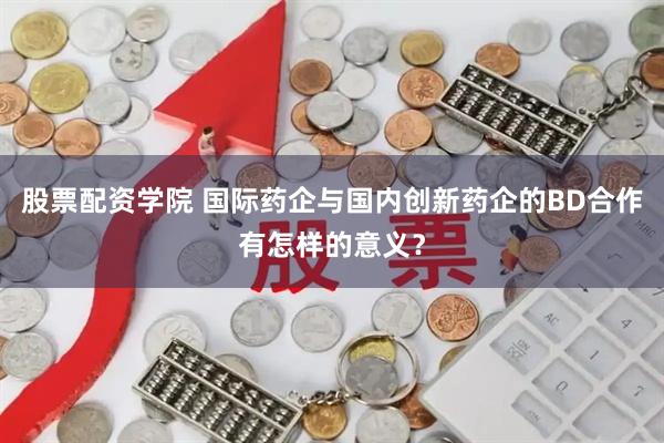 股票配资学院 国际药企与国内创新药企的BD合作有怎样的意义？