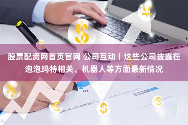 股票配资网首页官网 公司互动丨这些公司披露在泡泡玛特相关、机器人等方面最新情况