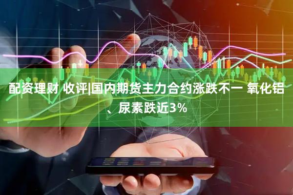 配资理财 收评|国内期货主力合约涨跌不一 氧化铝、尿素跌近3%
