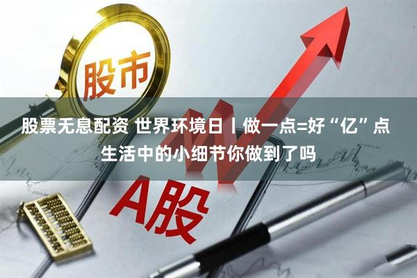 股票无息配资 世界环境日丨做一点=好“亿”点 生活中的小细节你做到了吗