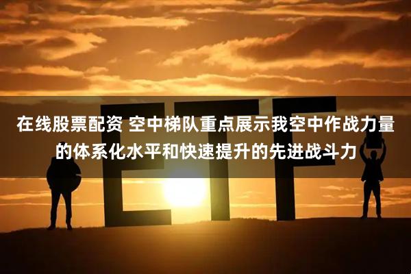 在线股票配资 空中梯队重点展示我空中作战力量的体系化水平和快速提升的先进战斗力