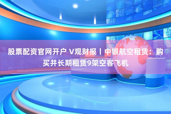 股票配资官网开户 V观财报丨中银航空租赁：购买并长期租赁9架空客飞机