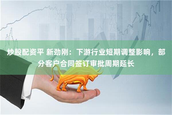 炒股配资平 新劲刚：下游行业短期调整影响，部分客户合同签订审批周期延长