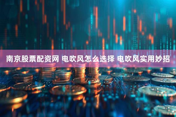 南京股票配资网 电吹风怎么选择 电吹风实用妙招