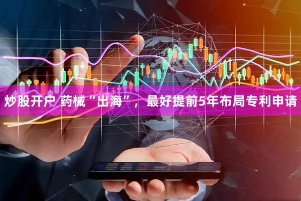 炒股开户 药械“出海”，最好提前5年布局专利申请