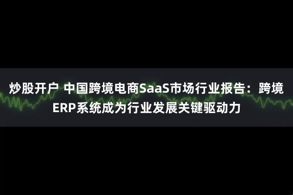 炒股开户 中国跨境电商SaaS市场行业报告：跨境ERP系统成为行业发展关键驱动力