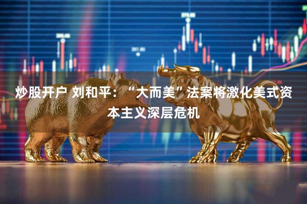 炒股开户 刘和平：“大而美”法案将激化美式资本主义深层危机