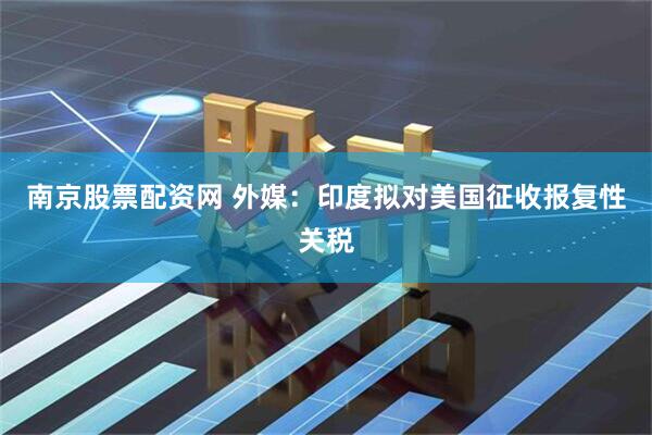 南京股票配资网 外媒：印度拟对美国征收报复性关税