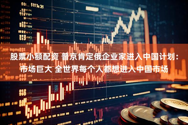 股票小额配资 普京肯定俄企业家进入中国计划：市场巨大 全世界每个人都想进入中国市场