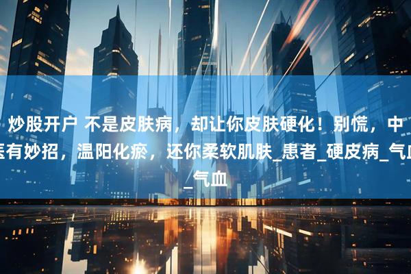 炒股开户 不是皮肤病，却让你皮肤硬化！别慌，中医有妙招，温阳化瘀，还你柔软肌肤_患者_硬皮病_气血