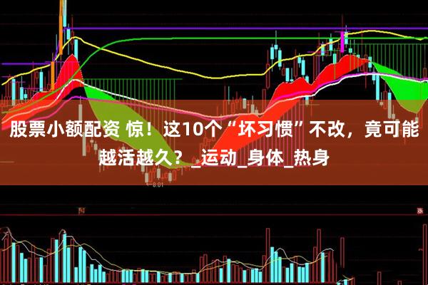 股票小额配资 惊！这10个“坏习惯”不改，竟可能越活越久？_运动_身体_热身