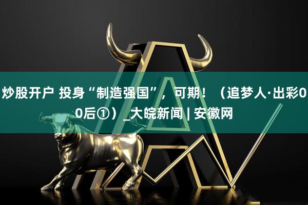 炒股开户 投身“制造强国”，可期！（追梦人·出彩00后①）_大皖新闻 | 安徽网
