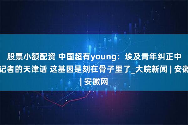 股票小额配资 中国超有young：埃及青年纠正中国记者的天津话 这基因是刻在骨子里了_大皖新闻 | 安徽网