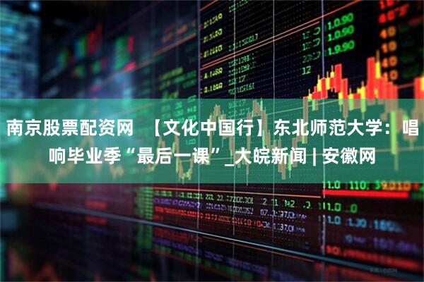 南京股票配资网  【文化中国行】东北师范大学：唱响毕业季“最后一课”_大皖新闻 | 安徽网