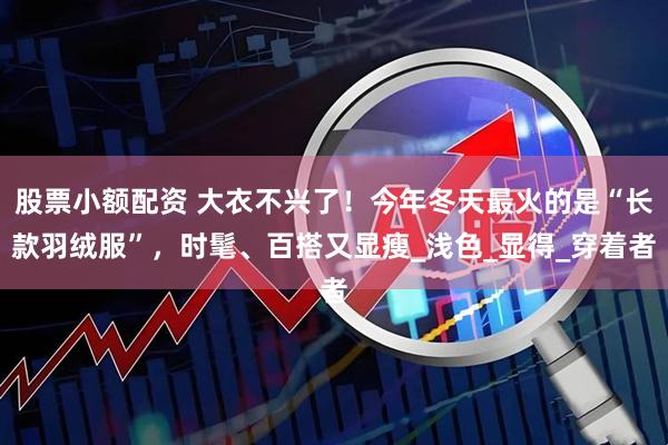 股票小额配资 大衣不兴了！今年冬天最火的是“长款羽绒服”，时髦、百搭又显瘦_浅色_显得_穿着者