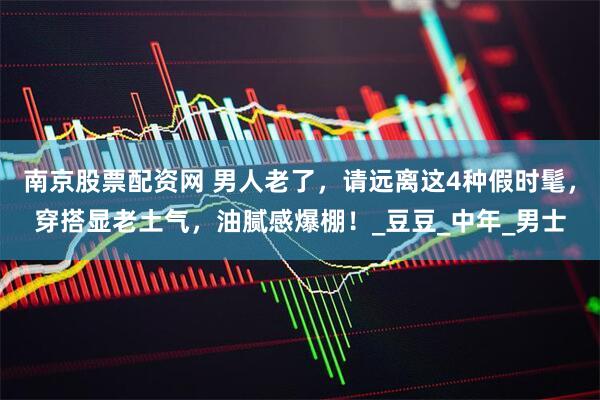 南京股票配资网 男人老了，请远离这4种假时髦，穿搭显老土气，油腻感爆棚！_豆豆_中年_男士