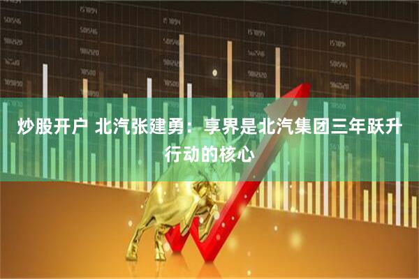 炒股开户 北汽张建勇：享界是北汽集团三年跃升行动的核心