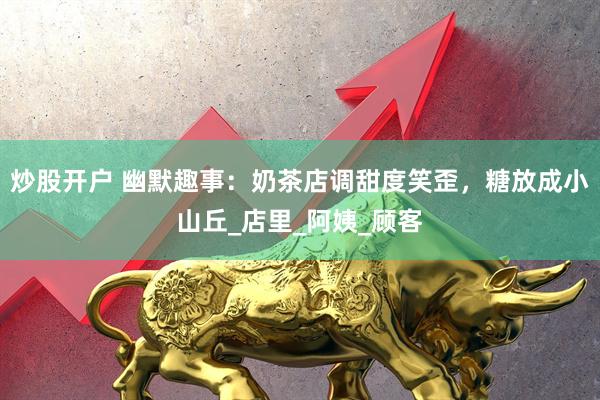 炒股开户 幽默趣事：奶茶店调甜度笑歪，糖放成小山丘_店里_阿姨_顾客