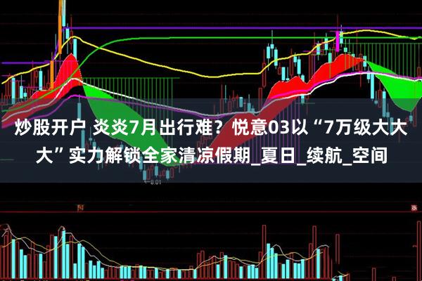 炒股开户 炎炎7月出行难？悦意03以“7万级大大大”实力解锁全家清凉假期_夏日_续航_空间