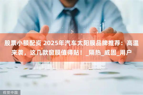 股票小额配资 2025年汽车太阳膜品牌推荐：高温来袭，这几款窗膜值得贴！_隔热_威固_用户