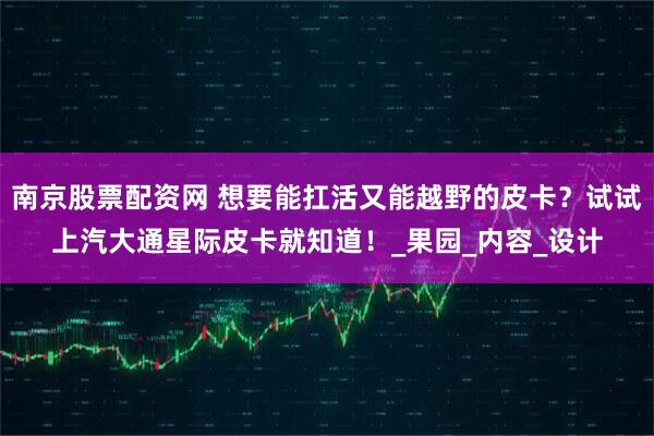 南京股票配资网 想要能扛活又能越野的皮卡？试试上汽大通星际皮卡就知道！_果园_内容_设计
