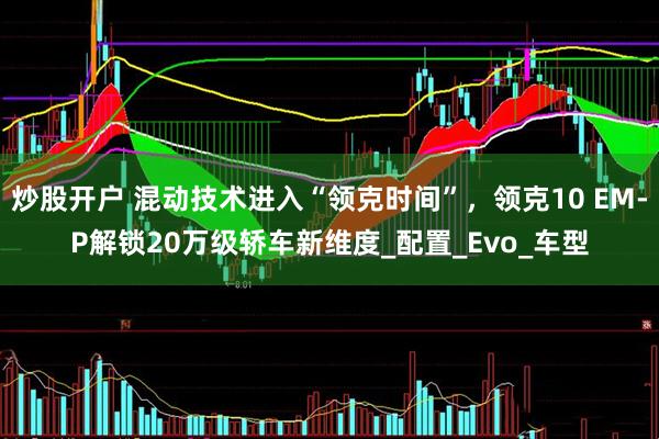炒股开户 混动技术进入“领克时间”，领克10 EM-P解锁20万级轿车新维度_配置_Evo_车型