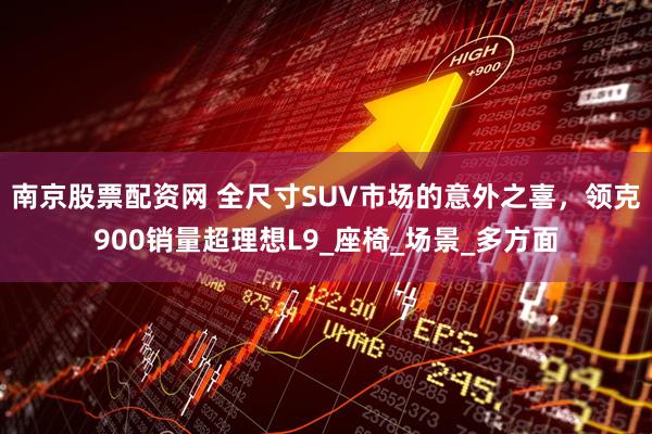 南京股票配资网 全尺寸SUV市场的意外之喜，领克900销量超理想L9_座椅_场景_多方面