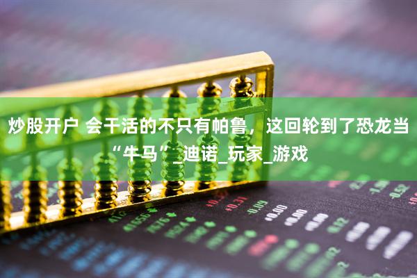 炒股开户 会干活的不只有帕鲁，这回轮到了恐龙当“牛马”_迪诺_玩家_游戏