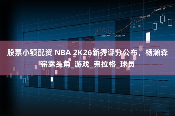 股票小额配资 NBA 2K26新秀评分公布，杨瀚森崭露头角_游戏_弗拉格_球员