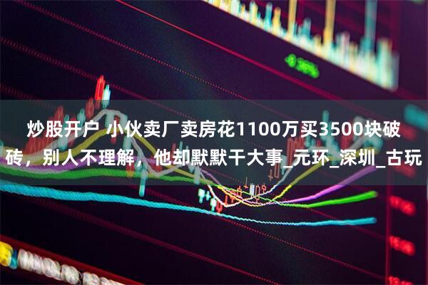 炒股开户 小伙卖厂卖房花1100万买3500块破砖，别人不理解，他却默默干大事_元环_深圳_古玩