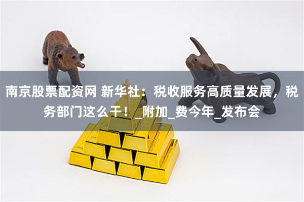 南京股票配资网 新华社：税收服务高质量发展，税务部门这么干！_附加_费今年_发布会