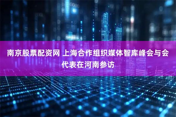 南京股票配资网 上海合作组织媒体智库峰会与会代表在河南参访
