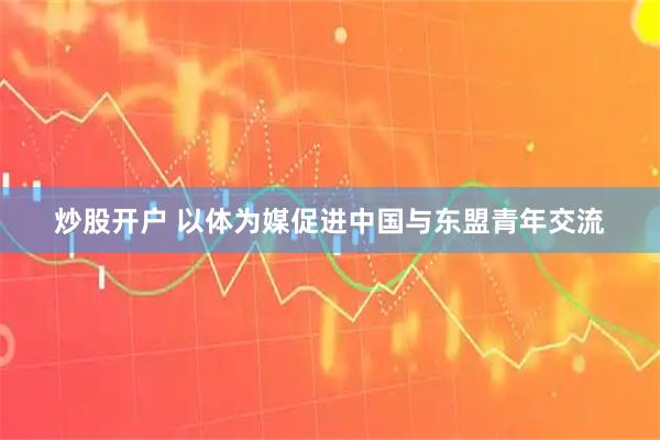 炒股开户 以体为媒促进中国与东盟青年交流