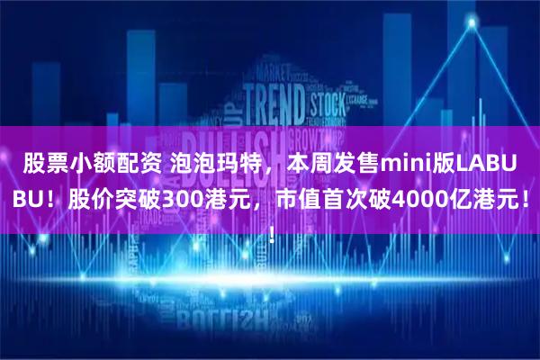 股票小额配资 泡泡玛特，本周发售mini版LABUBU！股价突破300港元，市值首次破4000亿港元！