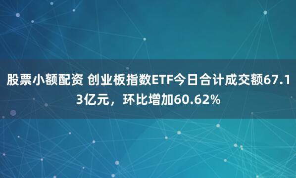 股票小额配资 创业板指数ETF今日合计成交额67.13亿元，环比增加60.62%