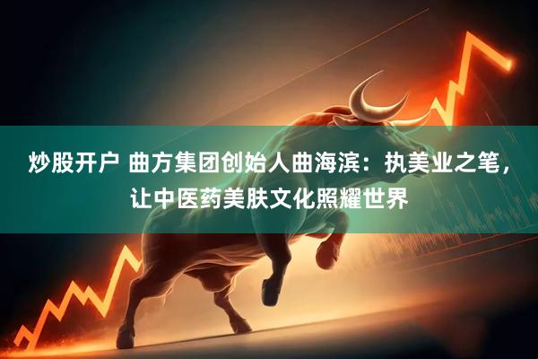 炒股开户 曲方集团创始人曲海滨：执美业之笔，让中医药美肤文化照耀世界