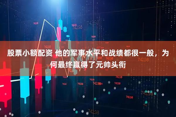 股票小额配资 他的军事水平和战绩都很一般，为何最终赢得了元帅头衔