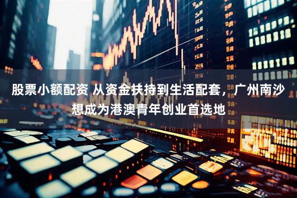 股票小额配资 从资金扶持到生活配套，广州南沙想成为港澳青年创业首选地