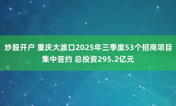 炒股开户 重庆大渡口2025年三季度53个招商项目集中签约 总投资295.2亿元