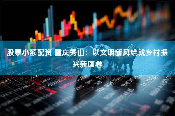 股票小额配资 重庆秀山：以文明新风绘就乡村振兴新画卷