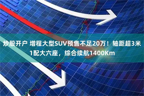 炒股开户 增程大型SUV预售不足20万！轴距超3米1配大六座，综合续航1400Km