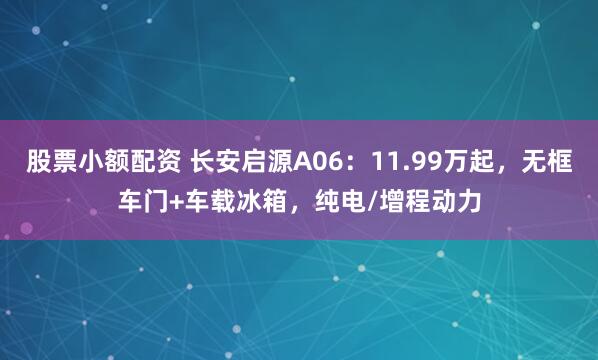 股票小额配资 长安启源A06：11.99万起，无框车门+车载冰箱，纯电/增程动力